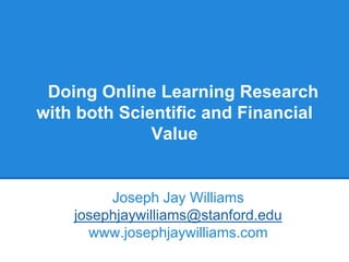 Doing Online Learning Research
with both Scientific and Financial
Value
Joseph Jay Williams
josephjaywilliams@stanford.edu
www.josephjaywilliams.com
 