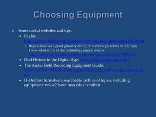 Some useful websites and tips:
 Baylor:
http://www.baylor.edu/content/services/document.php/66424.pdf
 Baylor also has a good glossary of digital technology terms to help you
know what some of the technology jargon means:
http://www.baylor.edu/content/services/document.php/79809.pdf
 Oral History in the Digital Age: www.ohda/matrix.msu.edu
 The Audio Field Recording Equipment Guide:
www.vermontfolklifecenter.org/archive/res_audioequip_retired.sht
ml
 H-Oralhist furnishes a searchable archive of topics, including
equipment: www2.h-net.msu.edu/~oralhist
 