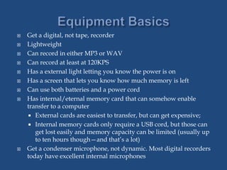 Get a digital, not tape, recorder
 Lightweight
 Can record in either MP3 or WAV
 Can record at least at 120KPS
 Has a external light letting you know the power is on
 Has a screen that lets you know how much memory is left
 Can use both batteries and a power cord
 Has internal/eternal memory card that can somehow enable
transfer to a computer
 External cards are easiest to transfer, but can get expensive;
 Internal memory cards only require a USB cord, but those can
get lost easily and memory capacity can be limited (usually up
to ten hours though—and that’s a lot)
 Get a condenser microphone, not dynamic. Most digital recorders
today have excellent internal microphones
 