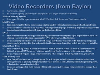  Always use a tripod!
 Be aware of lighting (shadows) and background (i.e., bright colors and windows)
Media: Recording Systems
 Four types: MiniDV tapes, removable MiniDVDs, hard disk drives, and flash memory cards.
MiniDV tape
 Pros: compact; affordable; can preserve original quality without compression; good editing software.
 Cons: have to use camcorder for playback; winding/rewinding tape eventually degrades quality; need to
transfer images to computer with large hard drive for editing.
DVDs
 Pros: random access to any clip; easier editing in-camera or on computer; rapid duplication of discs for
sharing; convenient playback on computer, DVD players, even PlayStations.
 Cons: recording time limited to 1 hour with single-sided discs, two hours with dual layer; images are
compressed when stored to disc and quality is affected; some discs allow only 1 use, others rewritable.
Internal hard drives
 Pros: capacities up to 60GB, internal drives can hold 28 hours of video, far more than other formats; 1-
button burning of DVDs for easy sharing, transfer, playback; in-camera or in-computer editing.
 Cons: pricey; still require image compression; and what happens if that big hard drive goes down?
Flash memory cards
 Pros: first offered as an extra storage option for still images on both tape and disk camcorders; now
coming into use as primary storage media for video as well as stills, thereby eliminating moving parts,
reducing size, increasing durability.
 Cons: not yet supported by in-camera editing software; requires image compression; less storage than
hard drives.
 