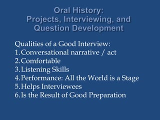 Qualities of a Good Interview:
1.Conversational narrative / act
2.Comfortable
3.Listening Skills
4.Performance: All the World is a Stage
5.Helps Interviewees
6.Is the Result of Good Preparation
 