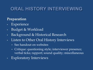 Preparation
• Experience
• Budget & Workload
• Background & Historical Research
• Listen to Other Oral History Interviews
• See handout on websites
• Critique: questioning style; interviewer presence;
verbal ticks; rapport; sound quality; miscellaneous
• Exploratory Interviews
 