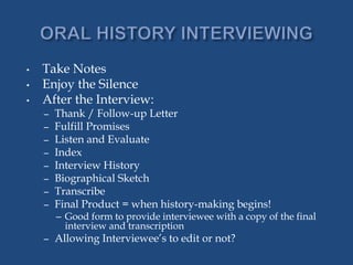 • Take Notes
• Enjoy the Silence
• After the Interview:
– Thank / Follow-up Letter
– Fulfill Promises
– Listen and Evaluate
– Index
– Interview History
– Biographical Sketch
– Transcribe
– Final Product = when history-making begins!
– Good form to provide interviewee with a copy of the final
interview and transcription
– Allowing Interviewee’s to edit or not?
 