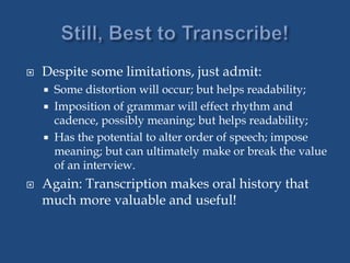  Despite some limitations, just admit:
 Some distortion will occur; but helps readability;
 Imposition of grammar will effect rhythm and
cadence, possibly meaning; but helps readability;
 Has the potential to alter order of speech; impose
meaning; but can ultimately make or break the value
of an interview.
 Again: Transcription makes oral history that
much more valuable and useful!
 