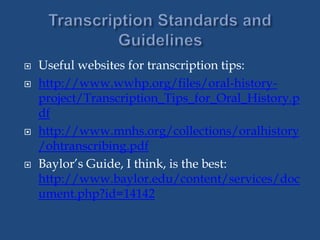  Useful websites for transcription tips:
 http://www.wwhp.org/files/oral-history-
project/Transcription_Tips_for_Oral_History.p
df
 http://www.mnhs.org/collections/oralhistory
/ohtranscribing.pdf
 Baylor’s Guide, I think, is the best:
http://www.baylor.edu/content/services/doc
ument.php?id=14142
 