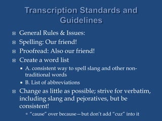  General Rules & Issues:
 Spelling: Our friend!
 Proofread: Also our friend!
 Create a word list
 A. consistent way to spell slang and other non-
traditional words
 B. List of abbreviations
 Change as little as possible; strive for verbatim,
including slang and pejoratives, but be
consistent!
 “cause” over because—but don’t add “cuz” into it
 