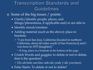  Some of the big issues / points:
 Clarify/identify people, places, and
things/phenomena, if applicable and/or are able to
 Identify mood/emotion
 Adding material (such as the above): place in
brackets.
 “I am from San Jose, California [located in northern
California, about 60 miles south of San Francisco] and I
was born in 1975 [laughter].”
 If long, place in a footnote at the bottom of the page.
 Crutch Words and guggles: to delete or not to delete,
that is the question!:
 Uh; uh-huh; um-hm; unh-uh; yeah; y’all, you know
 False Starts: To delete or not to delete?
 