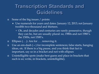  Some of the big issues / points:
 Use numerals for years and dates: January 12, 2013; not January
twelfth two-thousand and thirteen.
 Oh, and decades and centuries are rarely possessive, though
they can be, but are usually plural: so, 1980s and not 1980’s.
the 1500s, not 1500’s.
 Ellipses (. . .): Are for . . . removing it.
 Use an em-dash (—) for incomplete sentences; false starts, hanging
ideas, etc. If there is a big pause, and you think that fact is
important, say so in a bracket and not with ellipses
 Unintelligible spots (make best guess and place in brackets that
such is so; write, in brackets, unintelligible).
 