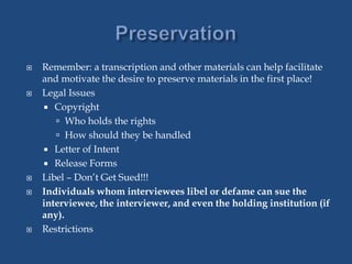  Remember: a transcription and other materials can help facilitate
and motivate the desire to preserve materials in the first place!
 Legal Issues
 Copyright
 Who holds the rights
 How should they be handled
 Letter of Intent
 Release Forms
 Libel – Don’t Get Sued!!!
 Individuals whom interviewees libel or defame can sue the
interviewee, the interviewer, and even the holding institution (if
any).
 Restrictions
 