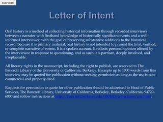 Oral history is a method of collecting historical information through recorded interviews
between a narrator with firsthand knowledge of historically significant events and a well-
informed interviewer, with the goal of preserving substantive additions to the historical
record. Because it is primary material, oral history is not intended to present the final, verified,
or complete narrative of events. It is a spoken account. It reflects personal opinion offered by
the interviewee in response to questioning, and as such it is partisan, deeply involved, and
irreplaceable.
All literary rights in the manuscript, including the right to publish, are reserved to The
Bancroft Library of the University of California, Berkeley. Excerpts up to 1000 words from this
interview may be quoted for publication without seeking permission as long as the use is non-
commercial and properly cited.
Requests for permission to quote for other publication should be addressed to Head of Public
Services, The Bancroft Library, University of California, Berkeley, Berkeley, California, 94720-
6000 and follow instructions at http://bancroft.berkeley.edu/ROHO/collections/cite.html.
http://cont
agree
cancel
 