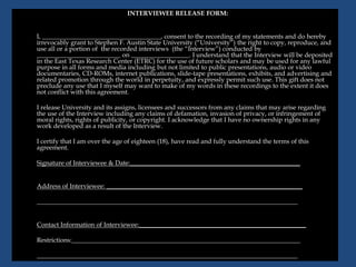 INTERVIEWEE RELEASE FORM:
I, _____________________________________, consent to the recording of my statements and do hereby
irrevocably grant to Stephen F. Austin State University (“University”) the right to copy, reproduce, and
use all or a portion of the recorded interviews (the “Interview”) conducted by
__________________________ on __________________. I understand that the Interview will be deposited
in the East Texas Research Center (ETRC) for the use of future scholars and may be used for any lawful
purpose in all forms and media including but not limited to public presentations, audio or video
documentaries, CD-ROMs, internet publications, slide-tape presentations, exhibits, and advertising and
related promotion through the world in perpetuity, and expressly permit such use. This gift does not
preclude any use that I myself may want to make of my words in these recordings to the extent it does
not conflict with this agreement.
I release University and its assigns, licensees and successors from any claims that may arise regarding
the use of the Interview including any claims of defamation, invasion of privacy, or infringement of
moral rights, rights of publicity, or copyright. I acknowledge that I have no ownership rights in any
work developed as a result of the Interview.
I certify that I am over the age of eighteen (18), have read and fully understand the terms of this
agreement.
Signature of Interviewee & Date:_____________________________________________________
Address of Interviewee: _____________________________________________________________
_________________________________________________________________________________
Contact Information of Interviewee:____________________________________________________
Restrictions:_______________________________________________________________________
_________________________________________________________________________________
 