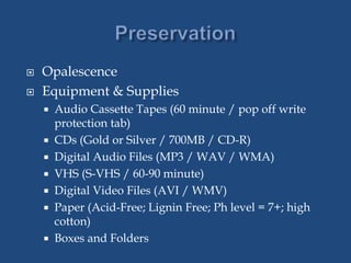  Opalescence
 Equipment & Supplies
 Audio Cassette Tapes (60 minute / pop off write
protection tab)
 CDs (Gold or Silver / 700MB / CD-R)
 Digital Audio Files (MP3 / WAV / WMA)
 VHS (S-VHS / 60-90 minute)
 Digital Video Files (AVI / WMV)
 Paper (Acid-Free; Lignin Free; Ph level = 7+; high
cotton)
 Boxes and Folders
 