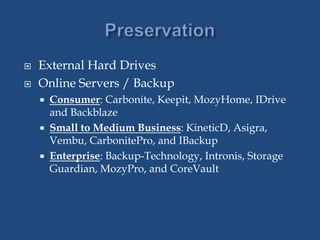  External Hard Drives
 Online Servers / Backup
 Consumer: Carbonite, Keepit, MozyHome, IDrive
and Backblaze
 Small to Medium Business: KineticD, Asigra,
Vembu, CarbonitePro, and IBackup
 Enterprise: Backup-Technology, Intronis, Storage
Guardian, MozyPro, and CoreVault
 