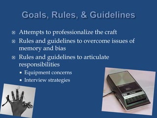  Attempts to professionalize the craft
 Rules and guidelines to overcome issues of
memory and bias
 Rules and guidelines to articulate
responsibilities
 Equipment concerns
 Interview strategies
 