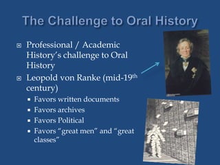  Professional / Academic
History’s challenge to Oral
History
 Leopold von Ranke (mid-19th
century)
 Favors written documents
 Favors archives
 Favors Political
 Favors “great men” and “great
classes”
 
