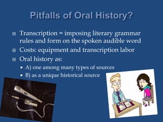  Transcription = imposing literary grammar
rules and form on the spoken audible word
 Costs: equipment and transcription labor
 Oral history as:
 A) one among many types of sources
 B) as a unique historical source
 