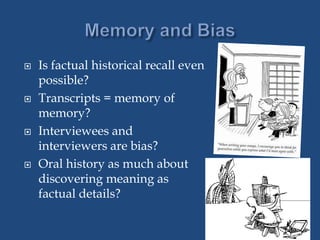  Is factual historical recall even
possible?
 Transcripts = memory of
memory?
 Interviewees and
interviewers are bias?
 Oral history as much about
discovering meaning as
factual details?
 