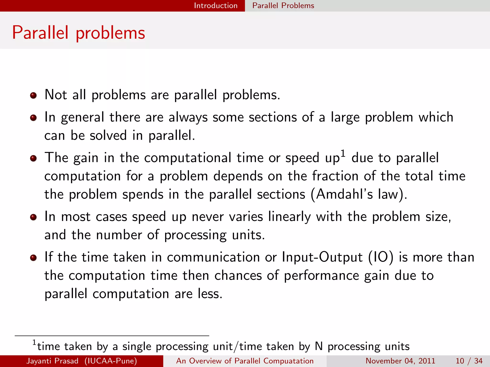Introduction Parallel Problems
Parallel problems
Not all problems are parallel problems.
In general there are always some sections of a large problem which
can be solved in parallel.
The gain in the computational time or speed up1 due to parallel
computation for a problem depends on the fraction of the total time
the problem spends in the parallel sections (Amdahl’s law).
In most cases speed up never varies linearly with the problem size,
and the number of processing units.
If the time taken in communication or Input-Output (IO) is more than
the computation time then chances of performance gain due to
parallel computation are less.
1
time taken by a single processing unit/time taken by N processing units
Jayanti Prasad (IUCAA-Pune) An Overview of Parallel Compuatation November 04, 2011 10 / 34
 