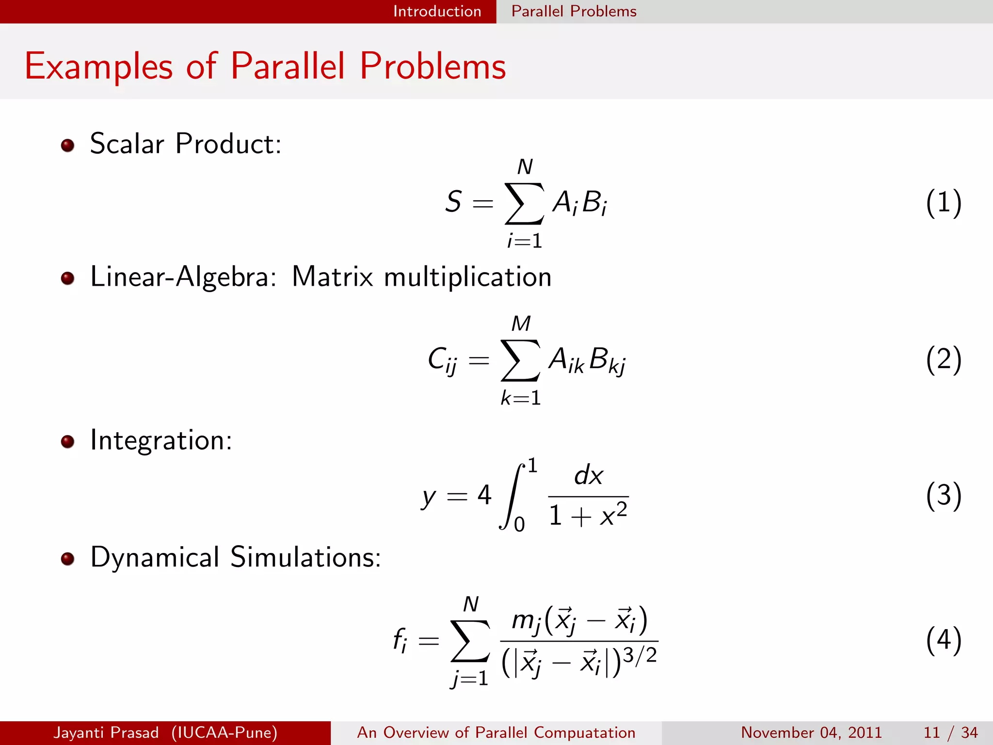 Introduction Parallel Problems
Examples of Parallel Problems
Scalar Product:
S =
N
X
i=1
Ai Bi (1)
Linear-Algebra: Matrix multiplication
Cij =
M
X
k=1
AikBkj (2)
Integration:
y = 4
Z 1
0
dx
1 + x2
(3)
Dynamical Simulations:
fi =
N
X
j=1
mj (~
xj − ~
xi )
(|~
xj − ~
xi |)3/2
(4)
Jayanti Prasad (IUCAA-Pune) An Overview of Parallel Compuatation November 04, 2011 11 / 34
 