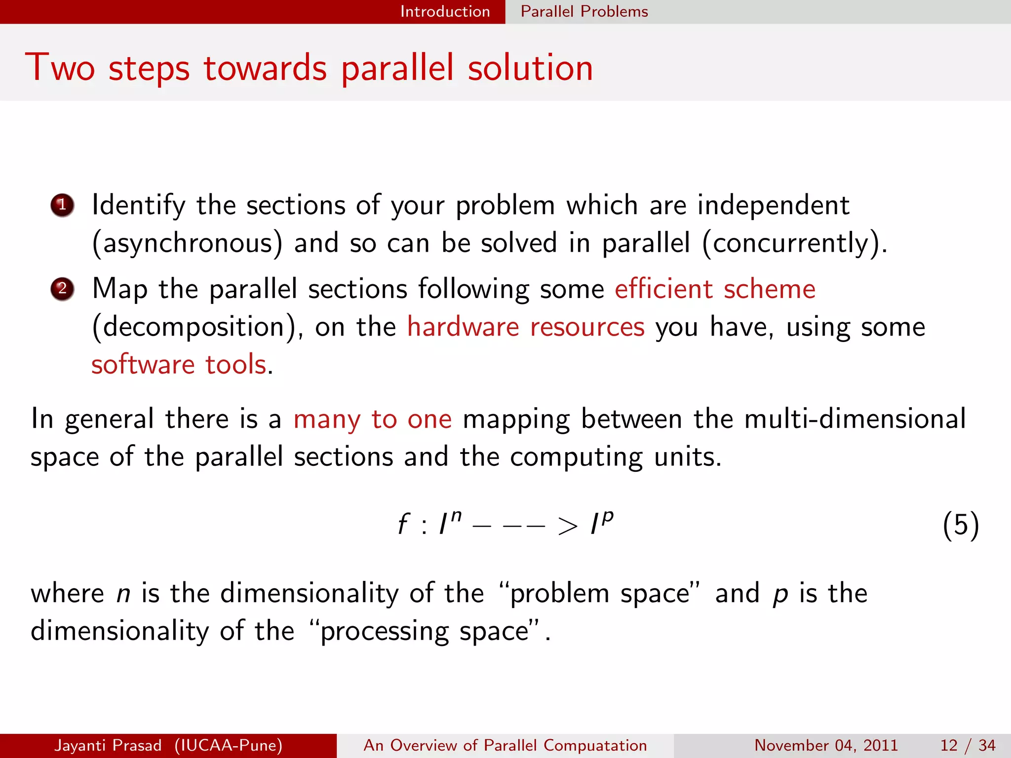 Introduction Parallel Problems
Two steps towards parallel solution
1 Identify the sections of your problem which are independent
(asynchronous) and so can be solved in parallel (concurrently).
2 Map the parallel sections following some efficient scheme
(decomposition), on the hardware resources you have, using some
software tools.
In general there is a many to one mapping between the multi-dimensional
space of the parallel sections and the computing units.
f : In
− −− > Ip
(5)
where n is the dimensionality of the “problem space” and p is the
dimensionality of the “processing space”.
Jayanti Prasad (IUCAA-Pune) An Overview of Parallel Compuatation November 04, 2011 12 / 34
 