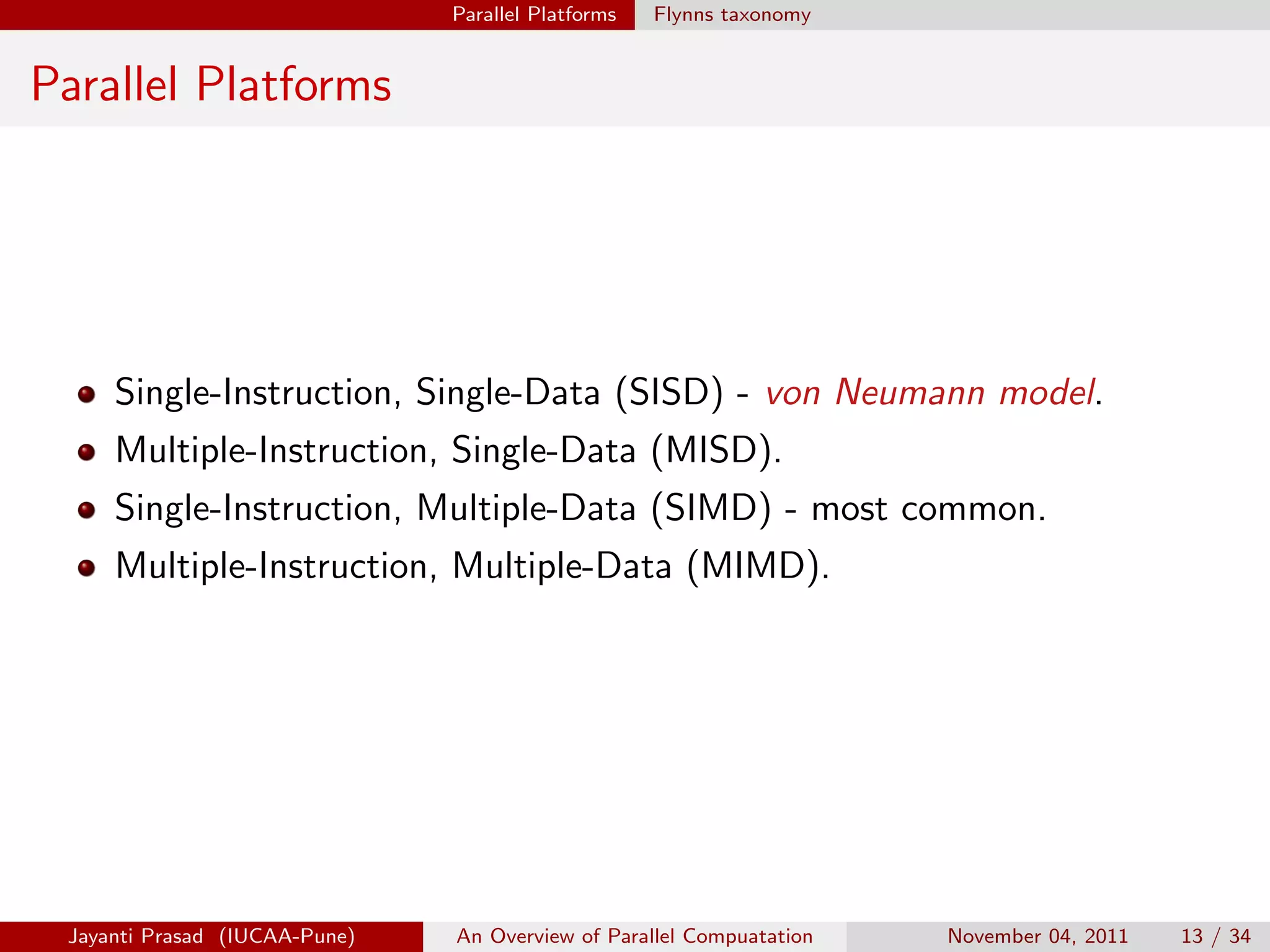 Parallel Platforms Flynns taxonomy
Parallel Platforms
Single-Instruction, Single-Data (SISD) - von Neumann model.
Multiple-Instruction, Single-Data (MISD).
Single-Instruction, Multiple-Data (SIMD) - most common.
Multiple-Instruction, Multiple-Data (MIMD).
Jayanti Prasad (IUCAA-Pune) An Overview of Parallel Compuatation November 04, 2011 13 / 34
 