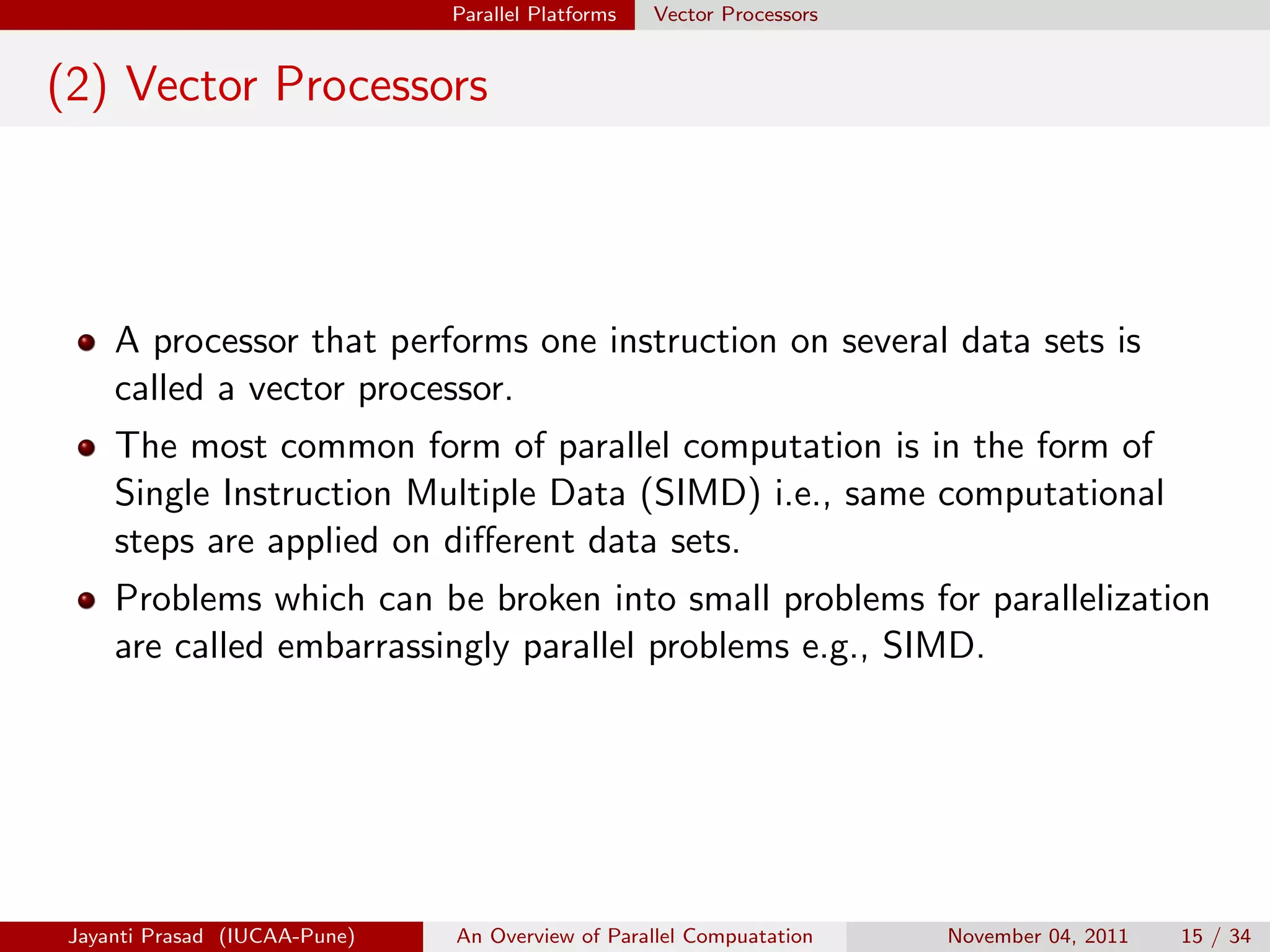 Parallel Platforms Vector Processors
(2) Vector Processors
A processor that performs one instruction on several data sets is
called a vector processor.
The most common form of parallel computation is in the form of
Single Instruction Multiple Data (SIMD) i.e., same computational
steps are applied on different data sets.
Problems which can be broken into small problems for parallelization
are called embarrassingly parallel problems e.g., SIMD.
Jayanti Prasad (IUCAA-Pune) An Overview of Parallel Compuatation November 04, 2011 15 / 34
 
