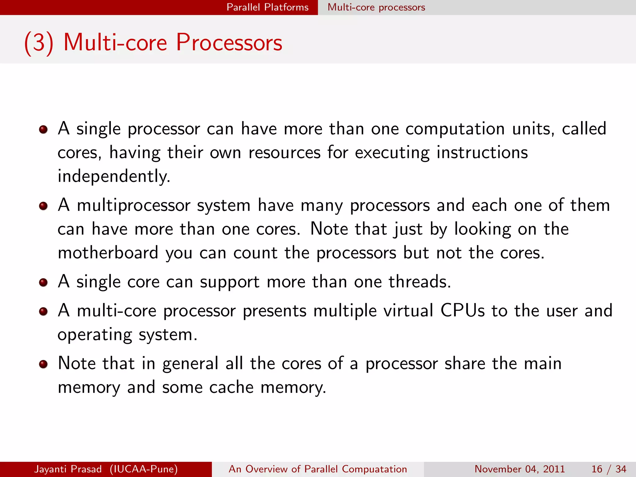 Parallel Platforms Multi-core processors
(3) Multi-core Processors
A single processor can have more than one computation units, called
cores, having their own resources for executing instructions
independently.
A multiprocessor system have many processors and each one of them
can have more than one cores. Note that just by looking on the
motherboard you can count the processors but not the cores.
A single core can support more than one threads.
A multi-core processor presents multiple virtual CPUs to the user and
operating system.
Note that in general all the cores of a processor share the main
memory and some cache memory.
Jayanti Prasad (IUCAA-Pune) An Overview of Parallel Compuatation November 04, 2011 16 / 34
 