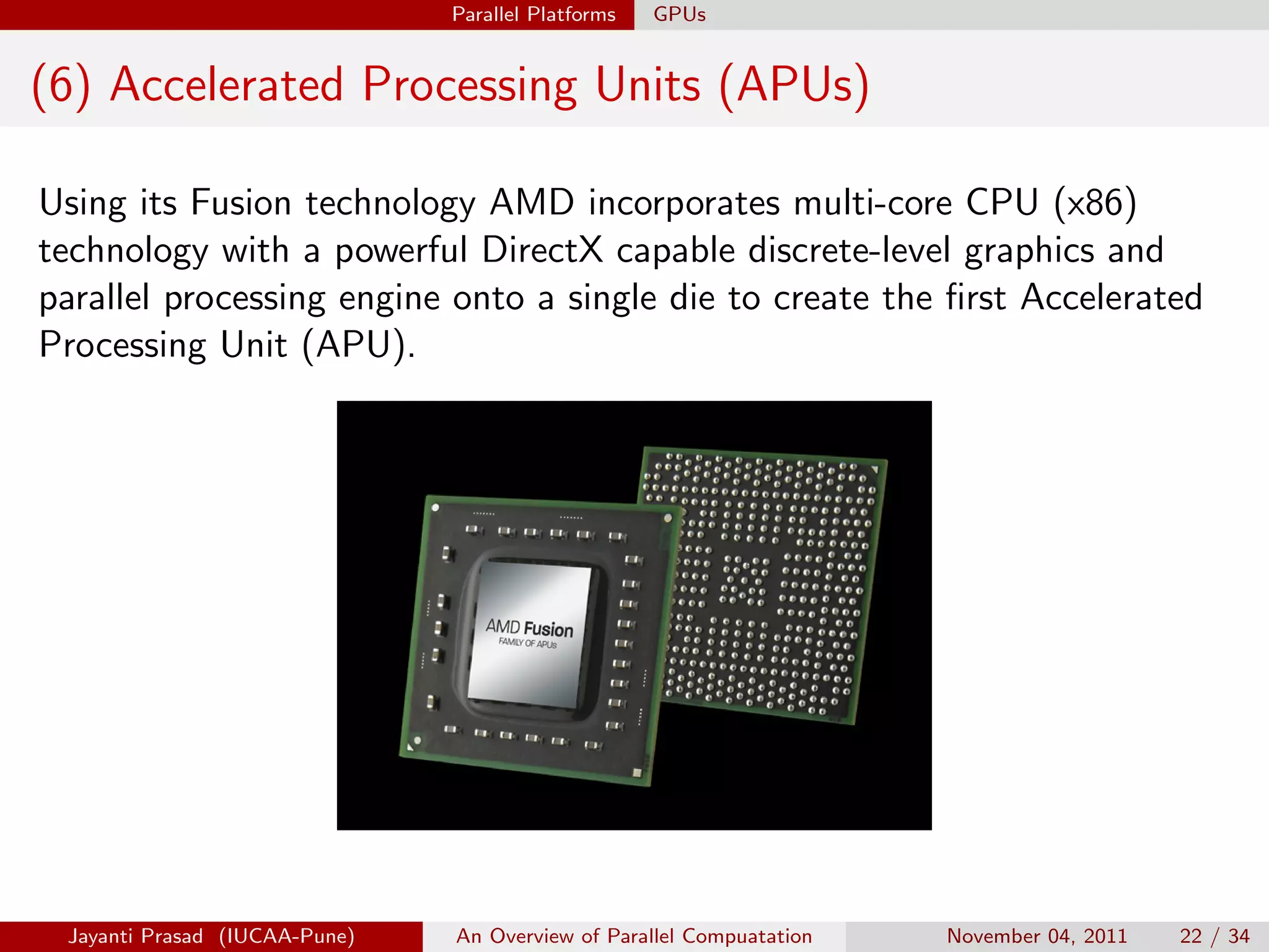 Parallel Platforms GPUs
(6) Accelerated Processing Units (APUs)
Using its Fusion technology AMD incorporates multi-core CPU (x86)
technology with a powerful DirectX capable discrete-level graphics and
parallel processing engine onto a single die to create the first Accelerated
Processing Unit (APU).
Jayanti Prasad (IUCAA-Pune) An Overview of Parallel Compuatation November 04, 2011 22 / 34
 