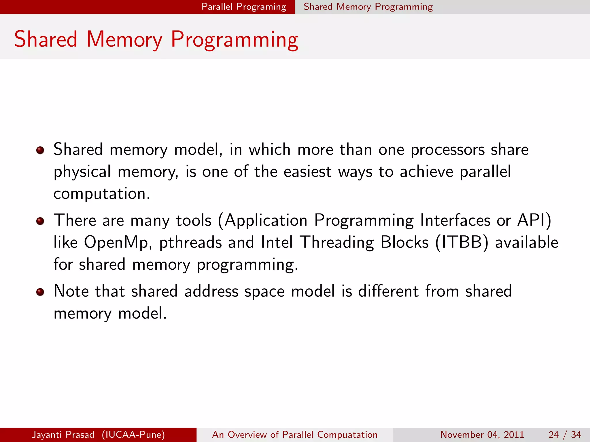 Parallel Programing Shared Memory Programming
Shared Memory Programming
Shared memory model, in which more than one processors share
physical memory, is one of the easiest ways to achieve parallel
computation.
There are many tools (Application Programming Interfaces or API)
like OpenMp, pthreads and Intel Threading Blocks (ITBB) available
for shared memory programming.
Note that shared address space model is different from shared
memory model.
Jayanti Prasad (IUCAA-Pune) An Overview of Parallel Compuatation November 04, 2011 24 / 34
 