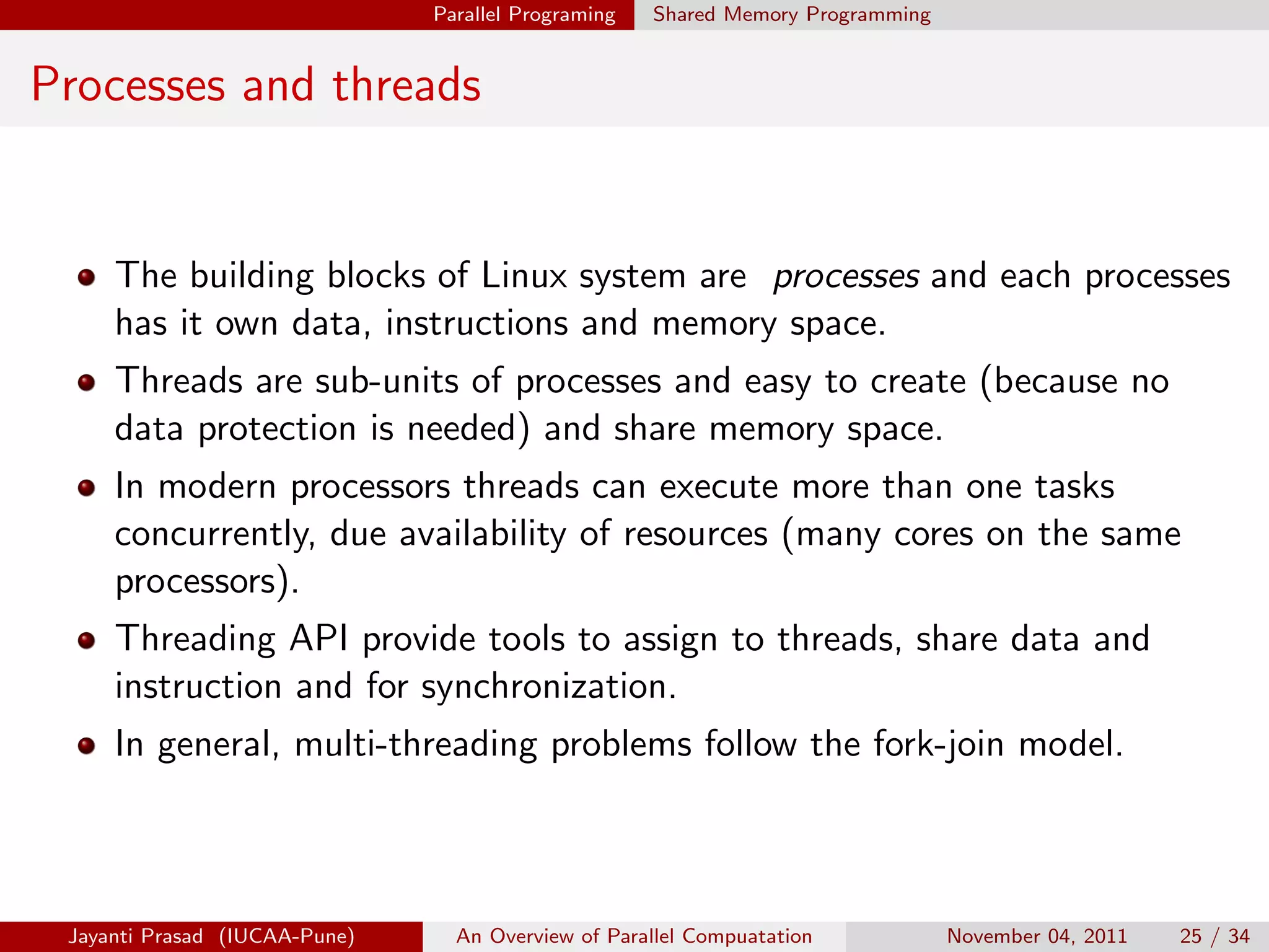 Parallel Programing Shared Memory Programming
Processes and threads
The building blocks of Linux system are processes and each processes
has it own data, instructions and memory space.
Threads are sub-units of processes and easy to create (because no
data protection is needed) and share memory space.
In modern processors threads can execute more than one tasks
concurrently, due availability of resources (many cores on the same
processors).
Threading API provide tools to assign to threads, share data and
instruction and for synchronization.
In general, multi-threading problems follow the fork-join model.
Jayanti Prasad (IUCAA-Pune) An Overview of Parallel Compuatation November 04, 2011 25 / 34
 