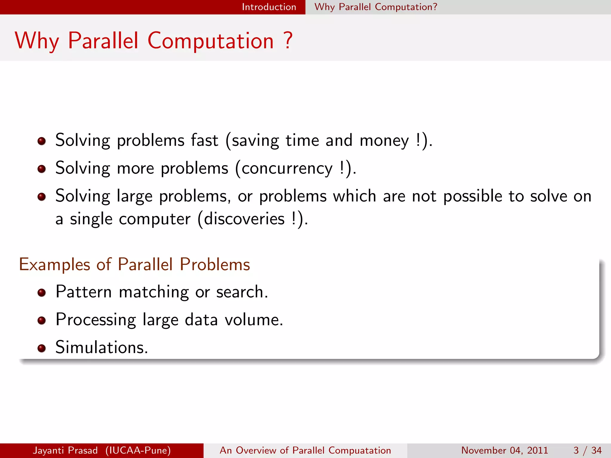 Introduction Why Parallel Computation?
Why Parallel Computation ?
Solving problems fast (saving time and money !).
Solving more problems (concurrency !).
Solving large problems, or problems which are not possible to solve on
a single computer (discoveries !).
Examples of Parallel Problems
Pattern matching or search.
Processing large data volume.
Simulations.
Jayanti Prasad (IUCAA-Pune) An Overview of Parallel Compuatation November 04, 2011 3 / 34
 