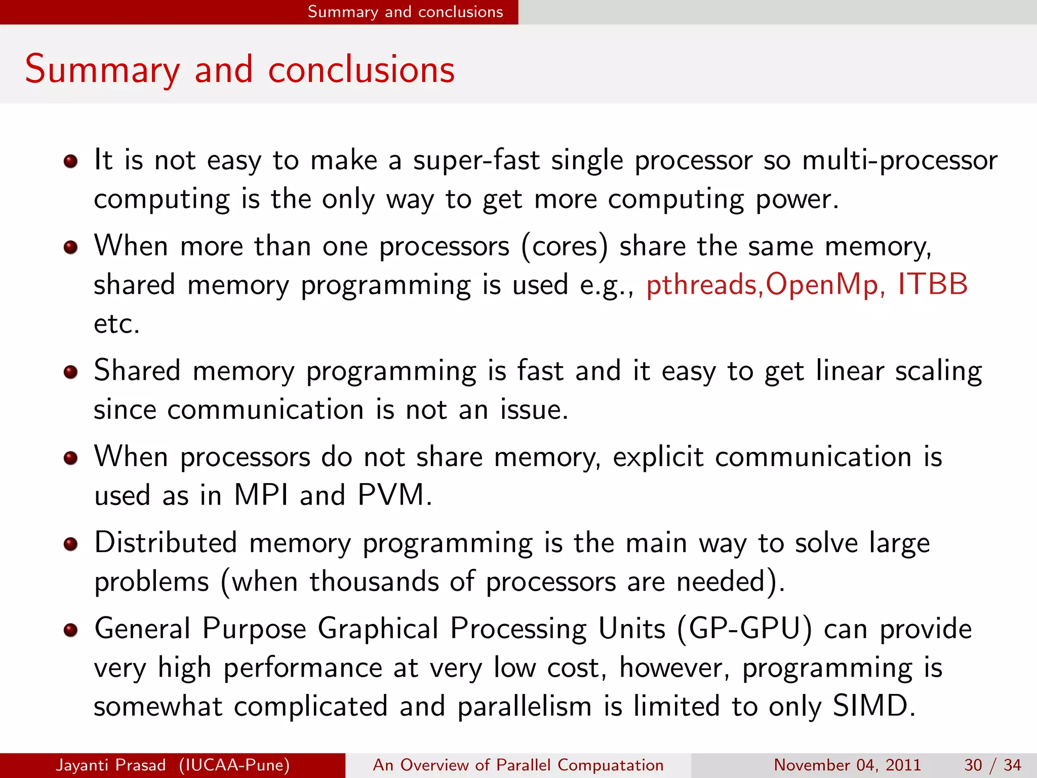Summary and conclusions
Summary and conclusions
It is not easy to make a super-fast single processor so multi-processor
computing is the only way to get more computing power.
When more than one processors (cores) share the same memory,
shared memory programming is used e.g., pthreads,OpenMp, ITBB
etc.
Shared memory programming is fast and it easy to get linear scaling
since communication is not an issue.
When processors do not share memory, explicit communication is
used as in MPI and PVM.
Distributed memory programming is the main way to solve large
problems (when thousands of processors are needed).
General Purpose Graphical Processing Units (GP-GPU) can provide
very high performance at very low cost, however, programming is
somewhat complicated and parallelism is limited to only SIMD.
Jayanti Prasad (IUCAA-Pune) An Overview of Parallel Compuatation November 04, 2011 30 / 34
 