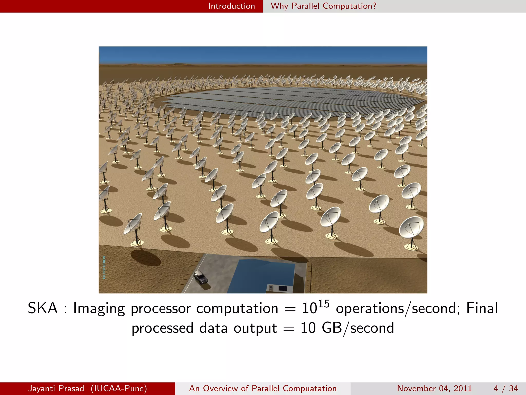 Introduction Why Parallel Computation?
SKA : Imaging processor computation = 1015 operations/second; Final
processed data output = 10 GB/second
Jayanti Prasad (IUCAA-Pune) An Overview of Parallel Compuatation November 04, 2011 4 / 34
 