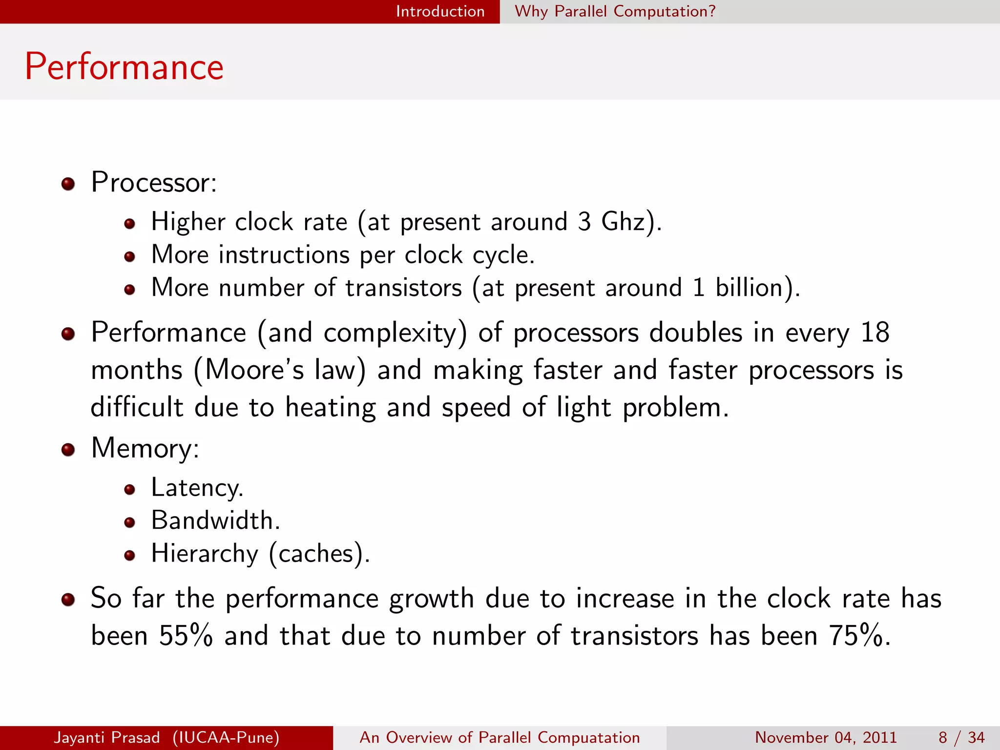 Introduction Why Parallel Computation?
Performance
Processor:
Higher clock rate (at present around 3 Ghz).
More instructions per clock cycle.
More number of transistors (at present around 1 billion).
Performance (and complexity) of processors doubles in every 18
months (Moore’s law) and making faster and faster processors is
difficult due to heating and speed of light problem.
Memory:
Latency.
Bandwidth.
Hierarchy (caches).
So far the performance growth due to increase in the clock rate has
been 55% and that due to number of transistors has been 75%.
Jayanti Prasad (IUCAA-Pune) An Overview of Parallel Compuatation November 04, 2011 8 / 34
 