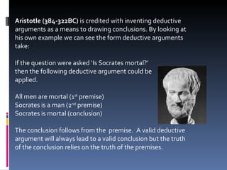 Aristotle (384-322BC)  is credited with inventing deductive arguments as a means to drawing conclusions. By looking at his own example we can see the form deductive arguments take: If the question were asked ‘Is Socrates mortal?’  then the following deductive argument could be  applied. All men are mortal (1 st  premise) Socrates is a man (2 nd  premise) Socrates is mortal (conclusion) The conclusion follows from the  premise.  A valid deductive argument will always lead to a valid conclusion but the truth of the conclusion relies on the truth of the premises. 