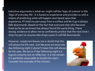 Inductive arguments is what we  might call the ‘logic of science’ or the ‘logic of everyday life’. It is based on experience and provides us with a means of predicting what will happen next based upon that experience. If I hold my pen away from a surface and let it go it always falls downwards. Based on the fact that everyone else who has ever lived (as far as we know) has always found the same thing, I have strong  evidence to allow me to confidently predict that the next time I drop my pen (or anyone else drops a pen) it will fall downwards. However, scepticism leaves me in doubt that this  will always be the case. Just because we associate  day following night it doesn’t mean this will always  be the case. We act as if day following night is a  logical certainty but on reflection  it is not certain.  It is perfectly reasonable to doubt this claim.  Consider the example of the chicken.  