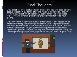 Final Thoughts On a practical level as students of philosophy you will need to write essays that show evidence of sound rational  conclusions drawn from  the application  of rigorously applied induced or deduced logic. This will give far greater weight and importance to your claims. On an even more serious note it is through fallacious reasoning or  faulty reasoning  that many people seem to make poor decisions. In South Park the case is put forward in the episode called Chef Aid where a prominent lawyer  successfully applies the Chewbacca defence to  prove a point to the jury and acquit the record company of being found guilty of  copyright violations  of Chefs original song. 
