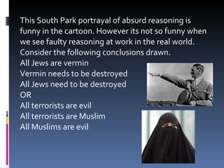 This South Park portrayal of absurd reasoning is funny in the cartoon. However its not so funny when we see faulty reasoning at work in the real world. Consider the following conclusions drawn. All Jews are vermin Vermin needs to be destroyed All Jews need to be destroyed OR All terrorists are evil All terrorists are Muslim All Muslims are evil 