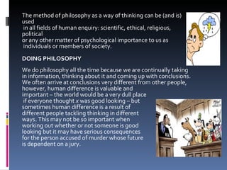 The method of philosophy as a way of thinking can be (and is) used in all fields of human enquiry: scientific, ethical, religious, political  or any other matter of psychological importance to us as  individuals or members of society. DOING PHILOSOPHY We do philosophy all the time because we are continually taking  in information, thinking about it and coming up with conclusions.  We often arrive at conclusions very different from other people,  however, human difference is valuable and  important – the world would be a very dull place if everyone thought  x  was good looking – but  sometimes human difference is a result of  different people tackling thinking in different  ways. This may not be so important when  working out whether or not someone is good  looking but it may have serious consequences  for the person accused of murder whose future  is dependent on a jury. 