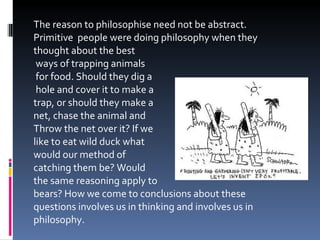 The reason to philosophise need not be abstract. Primitive  people were doing philosophy when they thought about the best ways of trapping animals for food. Should they dig a hole and cover it to make a  trap, or should they make a  net, chase the animal and  Throw the net over it? If we  like to eat wild duck what  would our method of  catching them be? Would  the same reasoning apply to  bears? How we come to conclusions about these questions involves us in thinking and involves us in philosophy. 