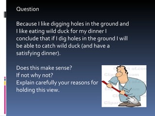 Question Because I like digging holes in the ground and I like eating wild duck for my dinner I conclude that if I dig holes in the ground I will be able to catch wild duck (and have a satisfying dinner).  Does this make sense? If not why not? Explain carefully your reasons for  holding this view. 