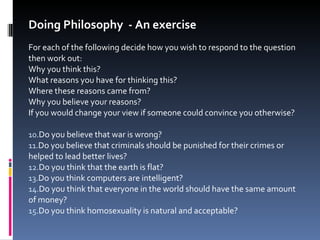Doing Philosophy  - An exercise For each of the following decide how you wish to respond to the question then work out: Why you think this? What reasons you have for thinking this? Where these reasons came from? Why you believe your reasons? If you would change your view if someone could convince you otherwise? Do you believe that war is wrong? Do you believe that criminals should be punished for their crimes or helped to lead better lives? Do you think that the earth is flat? Do you think computers are intelligent? Do you think that everyone in the world should have the same amount of money? Do you think homosexuality is natural and acceptable? 