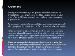 Argument We argue in different ways: we quarrel, debate or persuade. In a philosophical sense argument is used to persuade others of your point of view. Although quarrels may not have rules, persuasion arguments do. An argument consists of a group of statements (premises) some of which purportedly provide support for one another (the conclusion) For an argument to be convincing it must use true reasons, blend them into a logical framework and draw valid conclusions from the reasons used. Any sound argument must show : how it is justified, what makes it true and provide reasons why I should believe it. There are 2 categories of argument: Deductive and Inductive.  A deductive argument provides conclusive support for its conclusion as long as it is valid, an inductive argument provides probable support for its conclusion providing it supplies strong evidence.  
