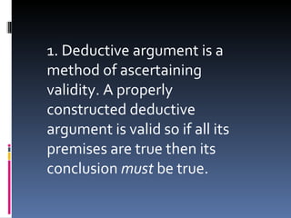 1. Deductive argument is a method of ascertaining validity. A properly constructed deductive argument is valid so if all its premises are true then its conclusion  must  be true. 