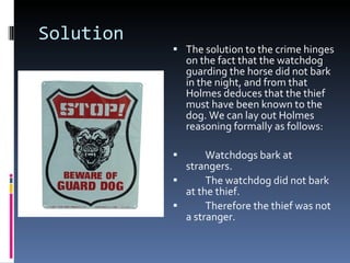 Solution The solution to the crime hinges on the fact that the watchdog  guarding the horse did not bark in the night, and from that Holmes deduces that the thief must have been known to the dog. We can lay out Holmes reasoning formally as follows: Watchdogs bark at strangers. The watchdog did not bark at the thief. Therefore the thief was not a stranger. 