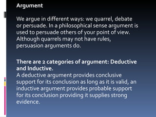 Argument We argue in different ways: we quarrel, debate or persuade. In a philosophical sense argument is used to persuade others of your point of view. Although quarrels may not have rules, persuasion arguments do. There are 2 categories of argument: Deductive and Inductive.  A deductive argument provides conclusive support for its conclusion as long as it is valid, an inductive argument provides probable support for its conclusion providing it supplies strong evidence.  