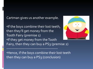 Cartman gives us another example. If the boys combine their lost teeth, then they’ll get money from the  Tooth Fairy (premise 1) If they get money from the Tooth  Fairy, then they can buy a PS3 (premise 2) ------------------------------------------- Hence, if the boys combine their lost teeth then they can buy a PS3 (conclusion) 