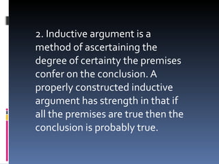 2. Inductive argument is a method of ascertaining the degree of certainty the premises confer on the conclusion. A properly constructed inductive argument has strength in that if all the premises are true then the conclusion is probably true. 