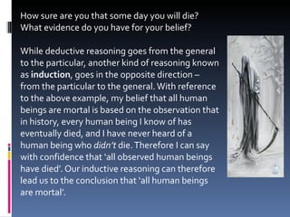 How sure are you that some day you will die? What evidence do you have for your belief? While deductive reasoning goes from the general to the particular, another kind of reasoning known as  induction , goes in the opposite direction – from the particular to the general. With reference to the above example, my belief that all human beings are mortal is based on the observation that in history, every human being I know of has eventually died, and I have never heard of a human being who  didn’t  die. Therefore I can say with confidence that ‘all observed human beings have died’. Our inductive reasoning can therefore lead us to the conclusion that ‘all human beings are mortal’. 