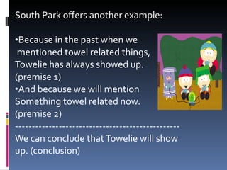 South Park offers another example: Because in the past when we mentioned towel related things,  Towelie has always showed up.  (premise 1) And because we will mention  Something towel related now.  (premise 2) ------------------------------------------------- We can conclude that Towelie will show up. (conclusion) 